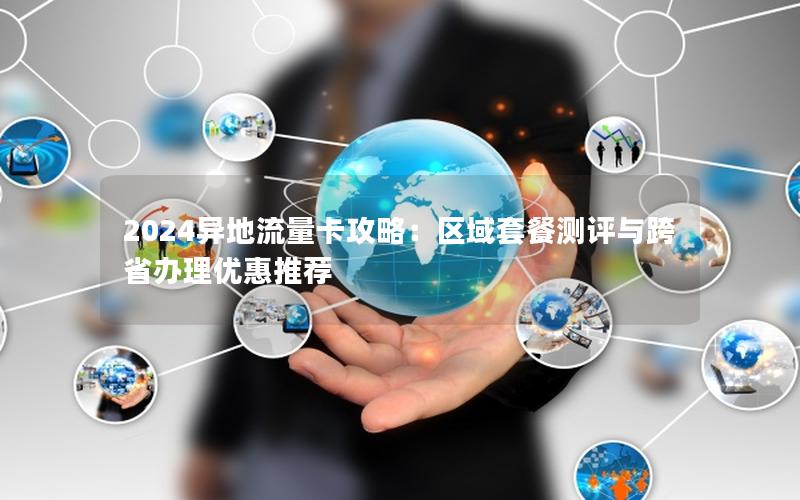 2024异地流量卡攻略：区域套餐测评与跨省办理优惠推荐