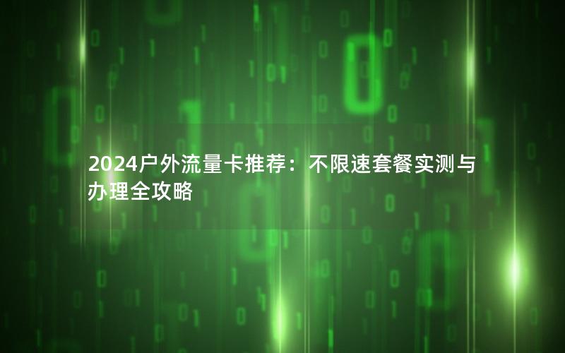 2024户外流量卡推荐：不限速套餐实测与办理全攻略