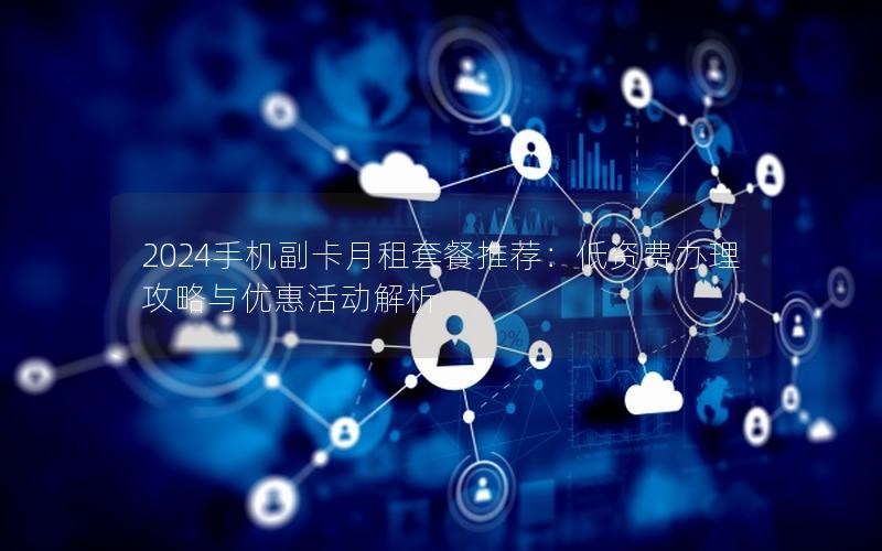 2024手机副卡月租套餐推荐：低资费办理攻略与优惠活动解析
