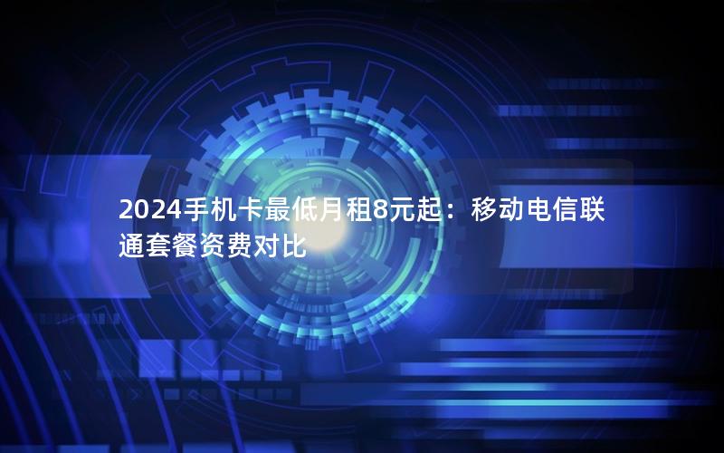 2024手机卡最低月租8元起：移动电信联通套餐资费对比
