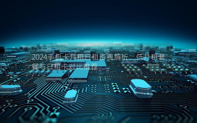 2024手机卡月租日租资费解析：低月租套餐与日租卡对比推荐