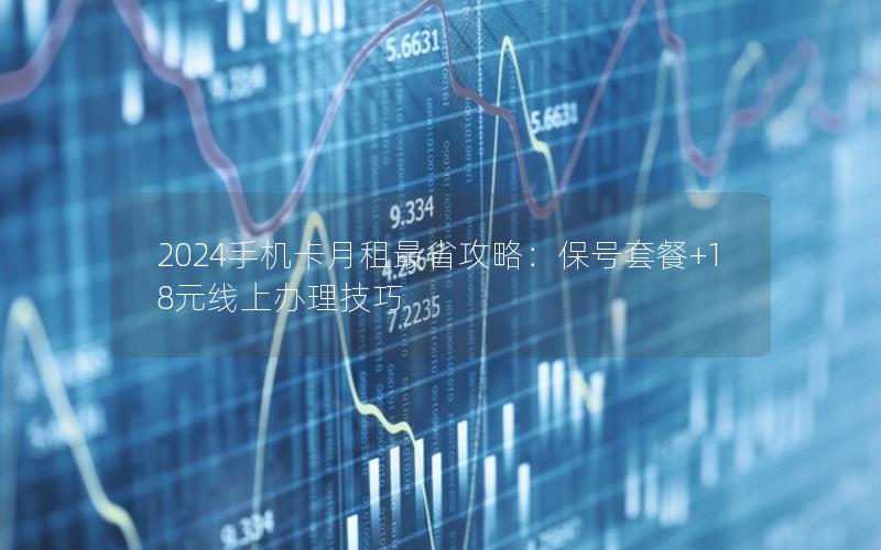 2024手机卡月租最省攻略：保号套餐+18元线上办理技巧