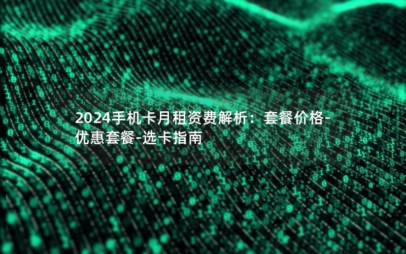 2024手机卡月租资费解析：套餐价格-优惠套餐-选卡指南