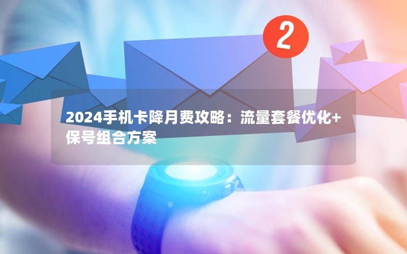 2024手机卡降月费攻略：流量套餐优化+保号组合方案