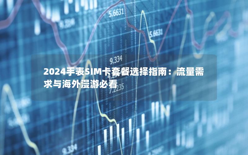 2024手表SIM卡套餐选择指南：流量需求与海外漫游必看