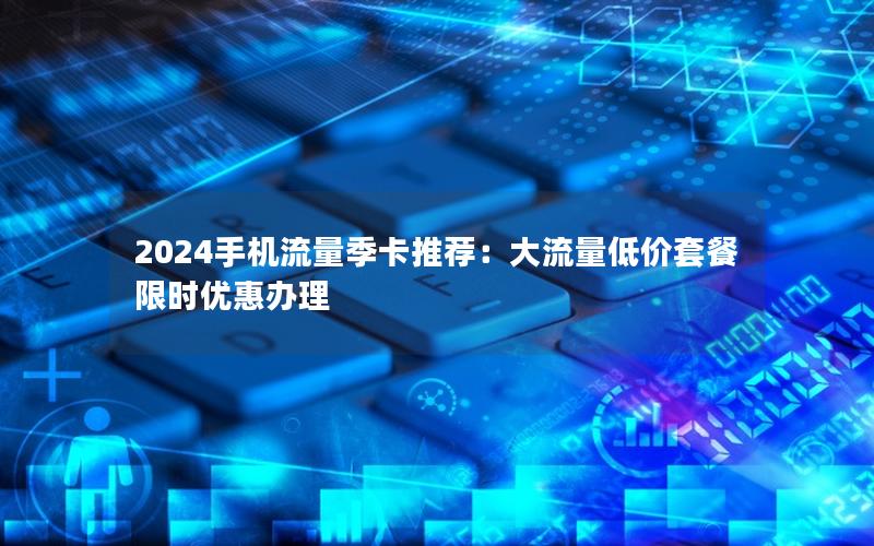 2024手机流量季卡推荐：大流量低价套餐限时优惠办理