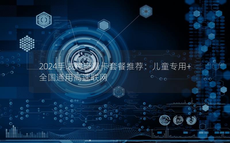 2024手表纯流量卡套餐推荐：儿童专用+全国通用高速联网