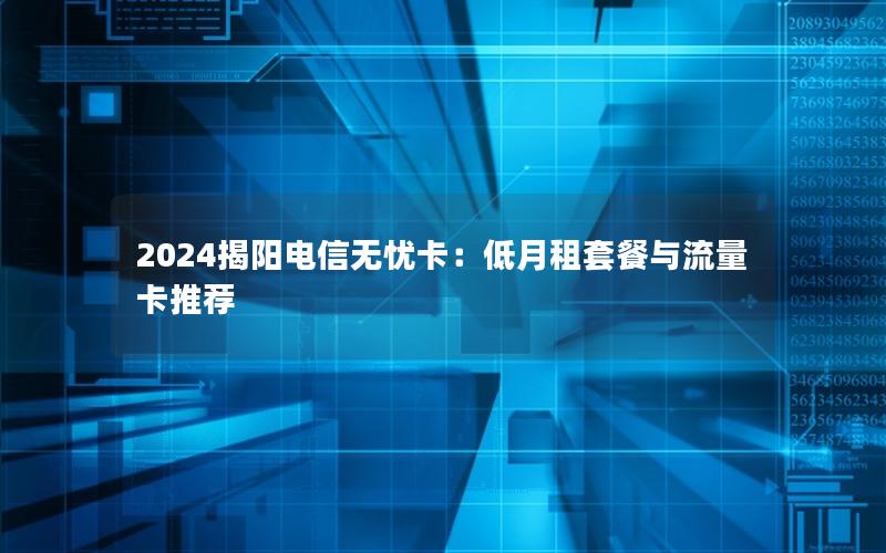 2024揭阳电信无忧卡：低月租套餐与流量卡推荐