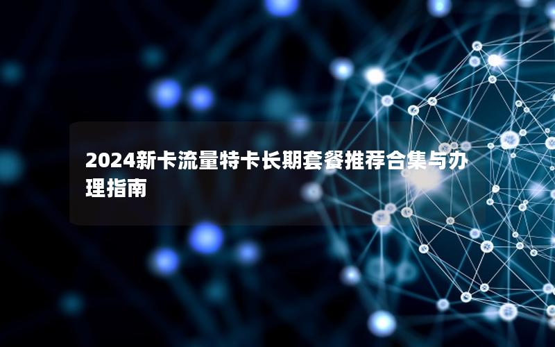2024新卡流量特卡长期套餐推荐合集与办理指南