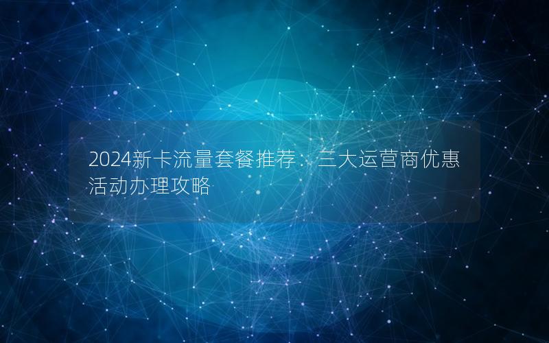 2024新卡流量套餐推荐：三大运营商优惠活动办理攻略