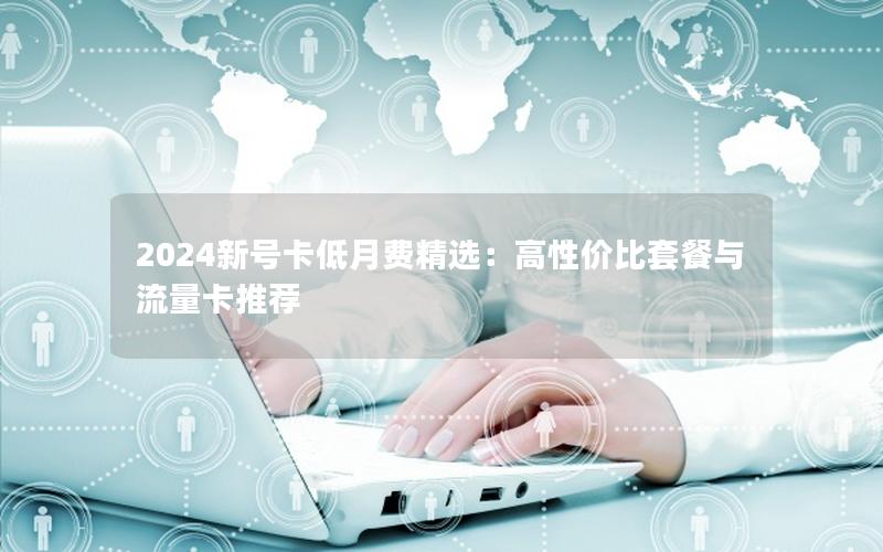 2024新号卡低月费精选：高性价比套餐与流量卡推荐