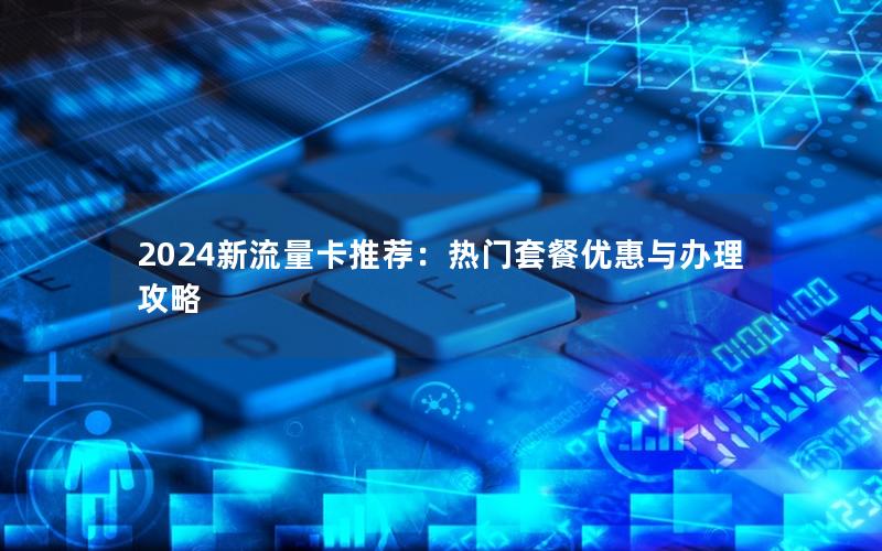 2024新流量卡推荐：热门套餐优惠与办理攻略