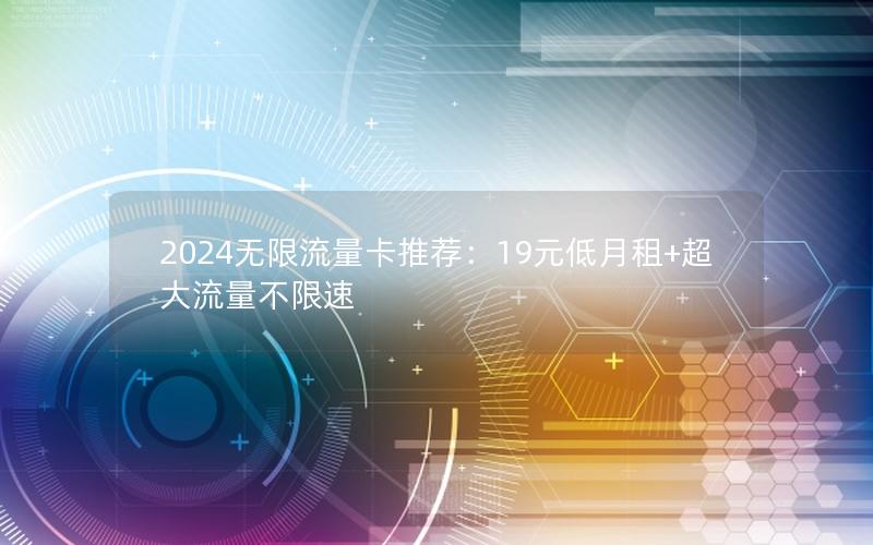 2024无限流量卡推荐：19元低月租+超大流量不限速