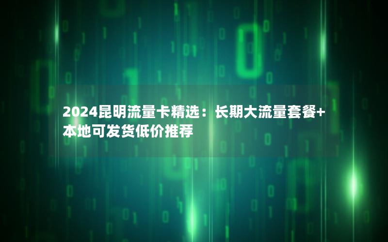 2024昆明流量卡精选：长期大流量套餐+本地可发货低价推荐