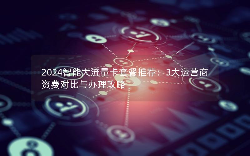 2024智能大流量卡套餐推荐：3大运营商资费对比与办理攻略