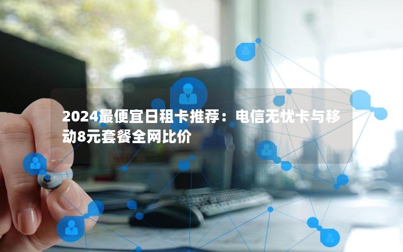 2024最便宜日租卡推荐：电信无忧卡与移动8元套餐全网比价