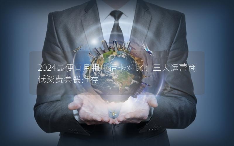 2024最便宜月租电话卡对比：三大运营商低资费套餐推荐