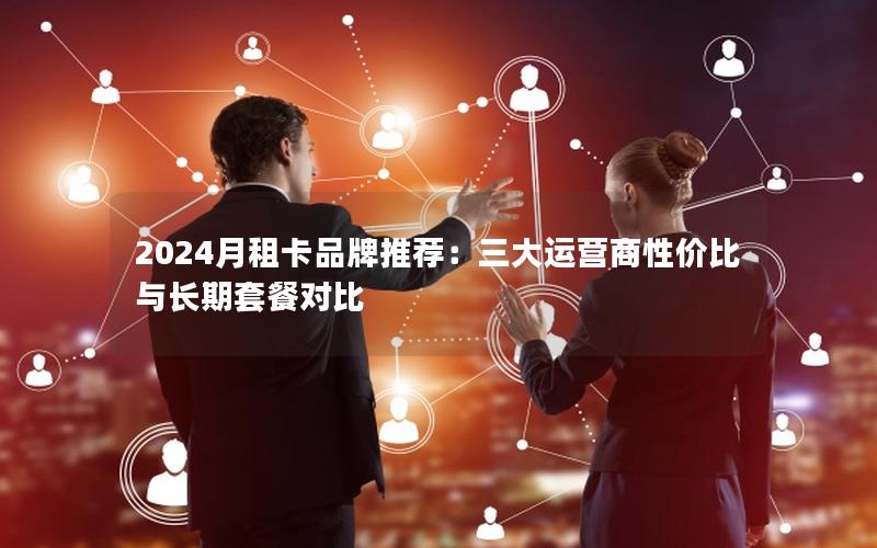 2024月租卡品牌推荐：三大运营商性价比与长期套餐对比