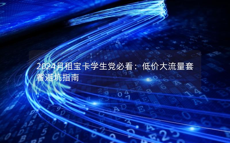 2024月租宝卡学生党必看：低价大流量套餐避坑指南