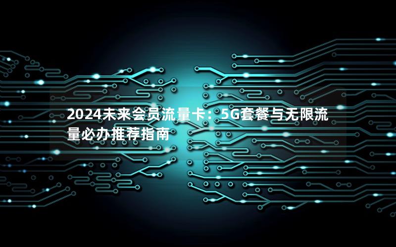 2024未来会员流量卡：5G套餐与无限流量必办推荐指南