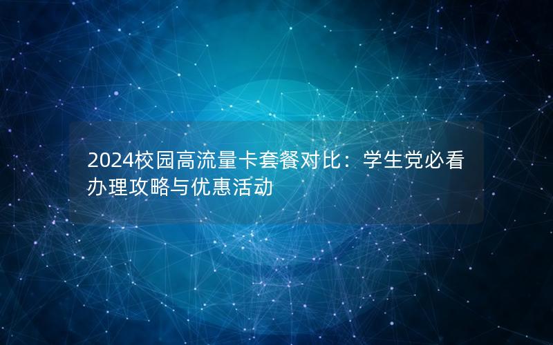 2024校园高流量卡套餐对比：学生党必看办理攻略与优惠活动