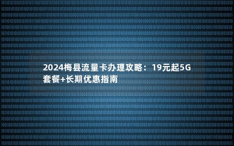 2024梅县流量卡办理攻略：19元起5G套餐+长期优惠指南