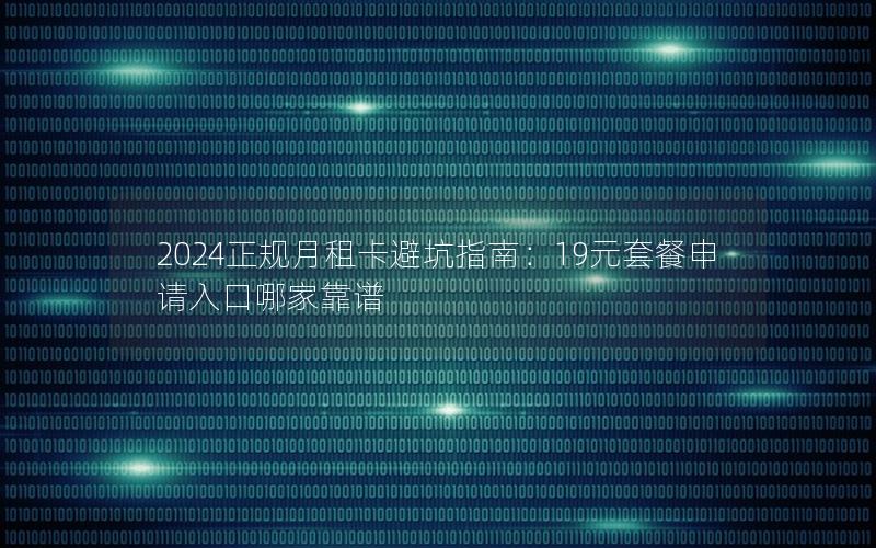 2024正规月租卡避坑指南：19元套餐申请入口哪家靠谱