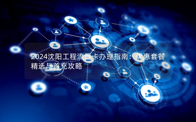 2024沈阳工程流量卡办理指南：优惠套餐精选与首充攻略