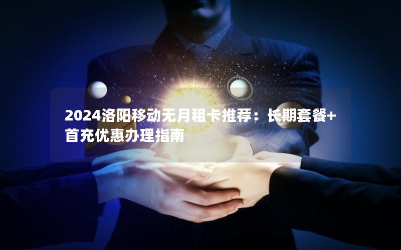 2024洛阳移动无月租卡推荐：长期套餐+首充优惠办理指南