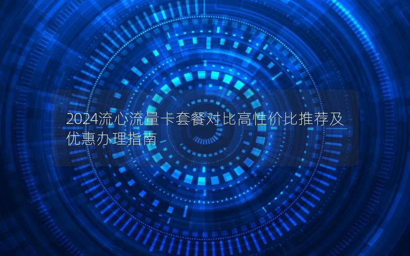 2024流心流量卡套餐对比高性价比推荐及优惠办理指南