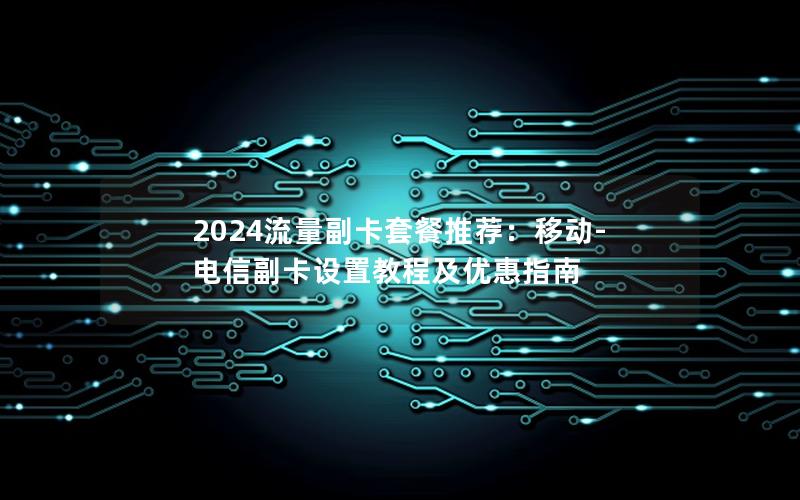 2024流量副卡套餐推荐：移动-电信副卡设置教程及优惠指南
