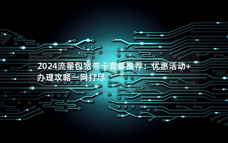 2024流量包宽带卡套餐推荐：优惠活动+办理攻略一网打尽