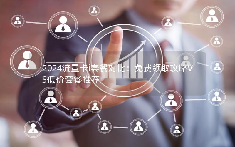 2024流量卡i套餐对比：免费领取攻略VS低价套餐推荐