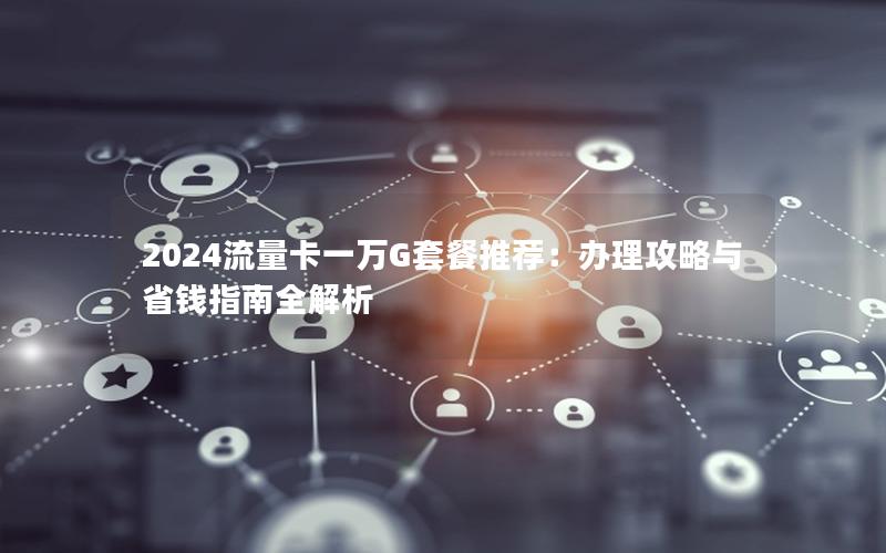 2024流量卡一万G套餐推荐：办理攻略与省钱指南全解析