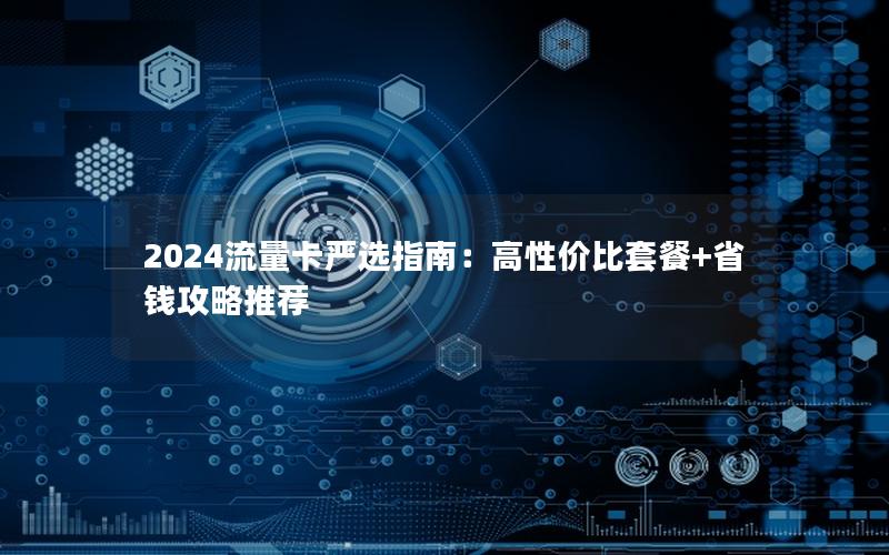 2024流量卡严选指南：高性价比套餐+省钱攻略推荐