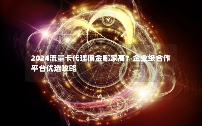 2024流量卡代理佣金哪家高？企业级合作平台优选攻略