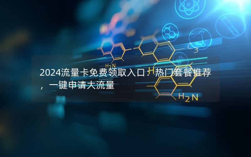2024流量卡免费领取入口：热门套餐推荐，一键申请大流量