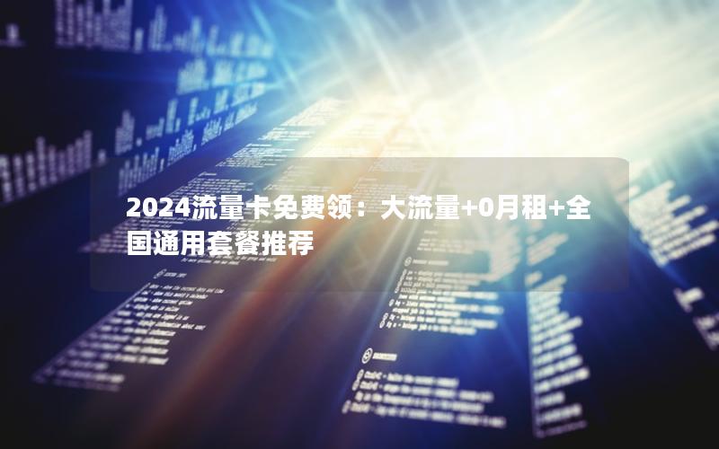 2024流量卡免费领：大流量+0月租+全国通用套餐推荐