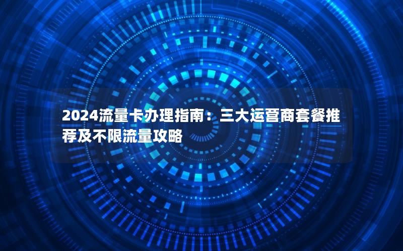 2024流量卡办理指南：三大运营商套餐推荐及不限流量攻略