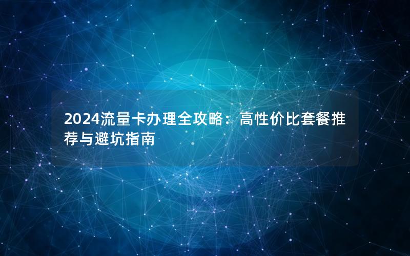 2024流量卡办理全攻略：高性价比套餐推荐与避坑指南
