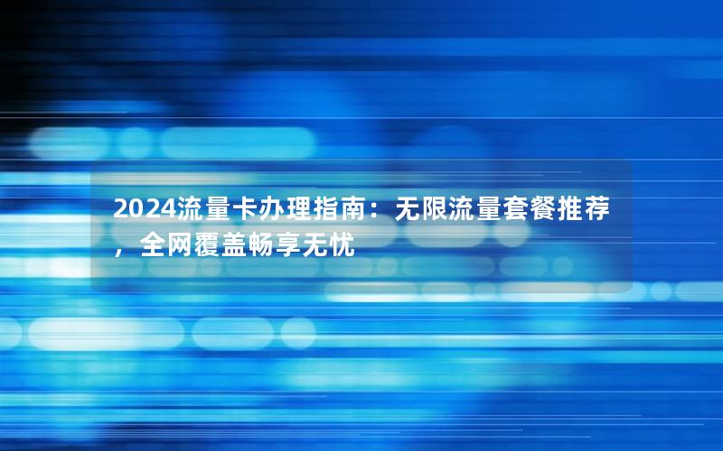 2024流量卡办理指南：无限流量套餐推荐，全网覆盖畅享无忧
