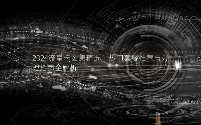 2024流量卡图集精选：热门套餐推荐与办理指南全解析