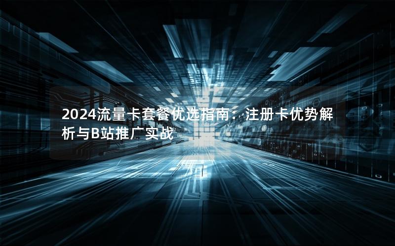 2024流量卡套餐优选指南：注册卡优势解析与B站推广实战