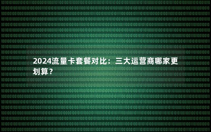 2024流量卡套餐对比：三大运营商哪家更划算？