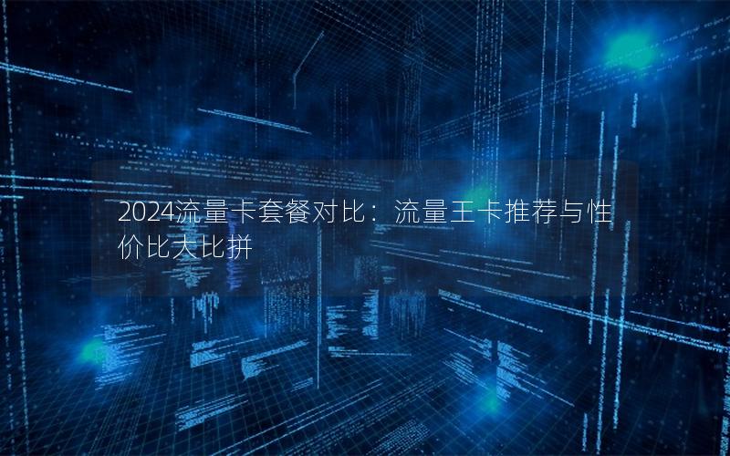 2024流量卡套餐对比：流量王卡推荐与性价比大比拼