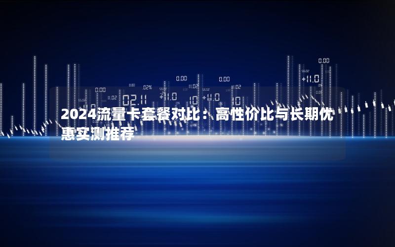 2024流量卡套餐对比：高性价比与长期优惠实测推荐