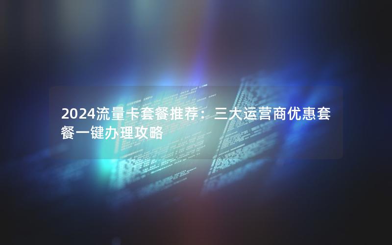 2024流量卡套餐推荐：三大运营商优惠套餐一键办理攻略