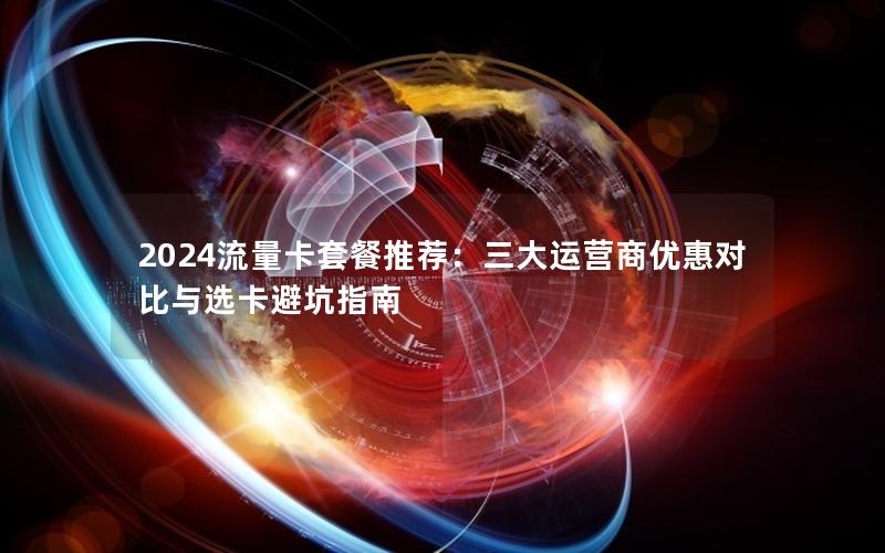 2024流量卡套餐推荐：三大运营商优惠对比与选卡避坑指南