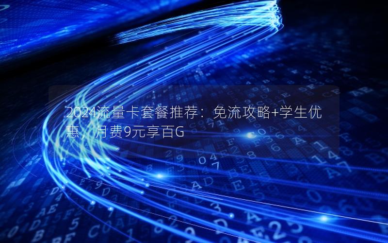 2024流量卡套餐推荐：免流攻略+学生优惠，月费9元享百G