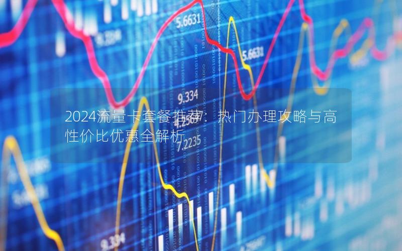 2024流量卡套餐推荐：热门办理攻略与高性价比优惠全解析